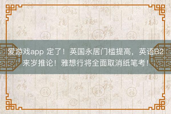 爱游戏app 定了！英国永居门槛提高，英语B2来岁推论！雅想行将全面取消纸笔考！
