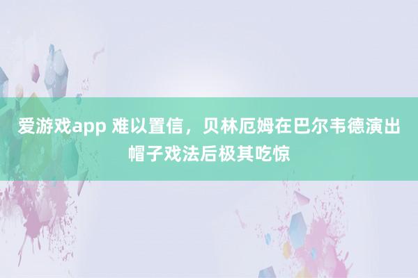 爱游戏app 难以置信，贝林厄姆在巴尔韦德演出帽子戏法后极其吃惊