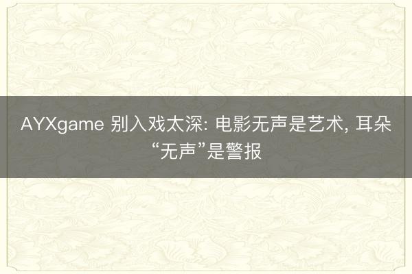 AYXgame 别入戏太深: 电影无声是艺术， 耳朵“无声”是警报