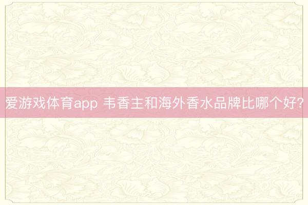 爱游戏体育app 韦香主和海外香水品牌比哪个好?