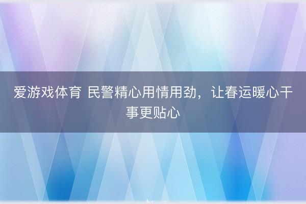 爱游戏体育 民警精心用情用劲，让春运暖心干事更贴心