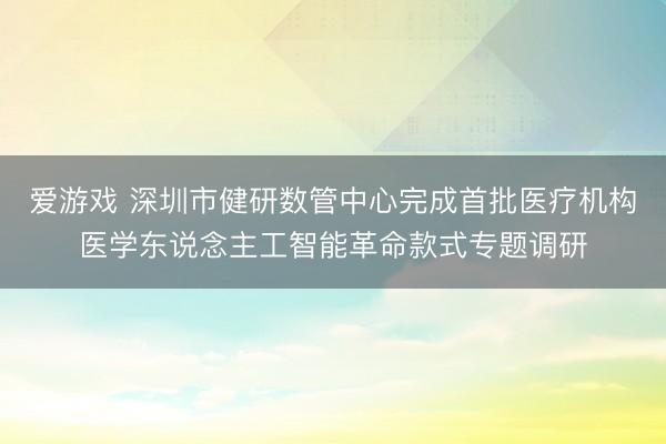 爱游戏 深圳市健研数管中心完成首批医疗机构医学东说念主工智能革命款式专题调研