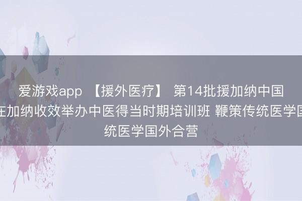 爱游戏app 【援外医疗】 第14批援加纳中国医疗队在加纳收效举办中医得当时期培训班 鞭策传统医学国外合营