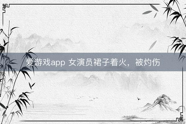 爱游戏app 女演员裙子着火，被灼伤