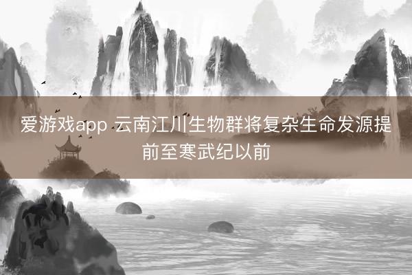 爱游戏app 云南江川生物群将复杂生命发源提前至寒武纪以前