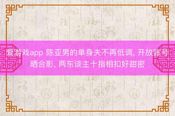 爱游戏app 陈亚男的单身夫不再低调, 开放账号晒合影, 两东谈主十指相扣好甜密