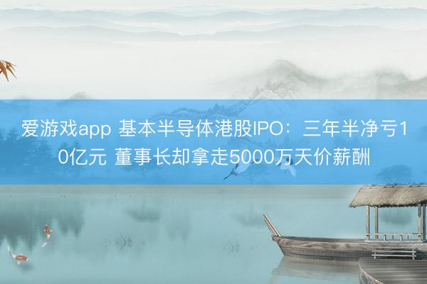 爱游戏app 基本半导体港股IPO:三年半净亏10亿元 董事长却拿走5000万天价薪酬