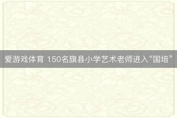 爱游戏体育 150名旗县小学艺术老师进入“国培”