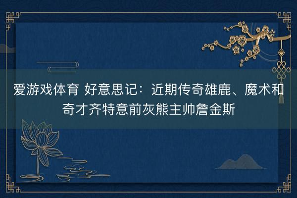 爱游戏体育 好意思记:近期传奇雄鹿、魔术和奇才齐特意前灰熊主帅詹金斯