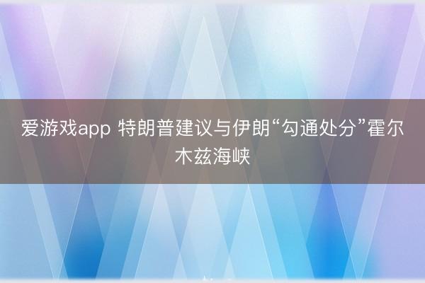 爱游戏app 特朗普建议与伊朗“勾通处分”霍尔木兹海峡