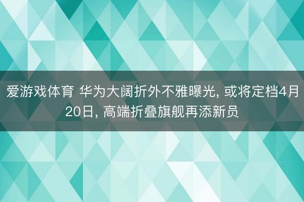 爱游戏体育 华为大阔折外不雅曝光, 或将定档4月20日, 高端折叠旗舰再添新员