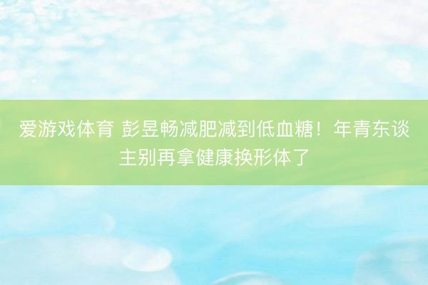 爱游戏体育 彭昱畅减肥减到低血糖!年青东谈主别再拿健康换形体了
