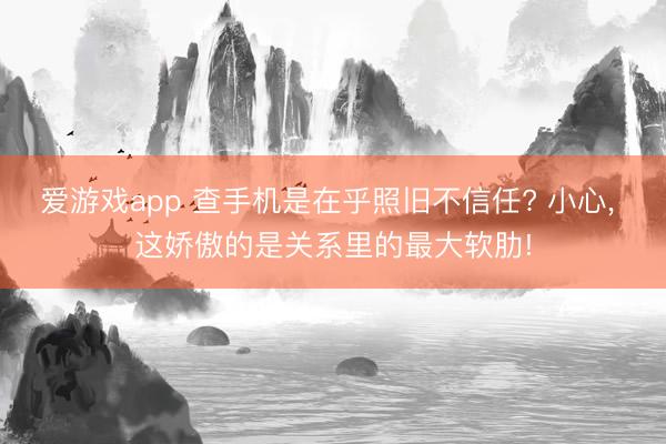 爱游戏app 查手机是在乎照旧不信任? 小心， 这娇傲的是关系里的最大软肋!