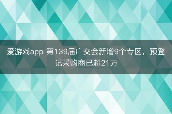 爱游戏app 第139届广交会新增9个专区,预登记采购商已超21万