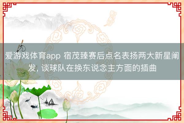 爱游戏体育app 宿茂臻赛后点名表扬两大新星阐发, 谈球队在换东说念主方面的插曲