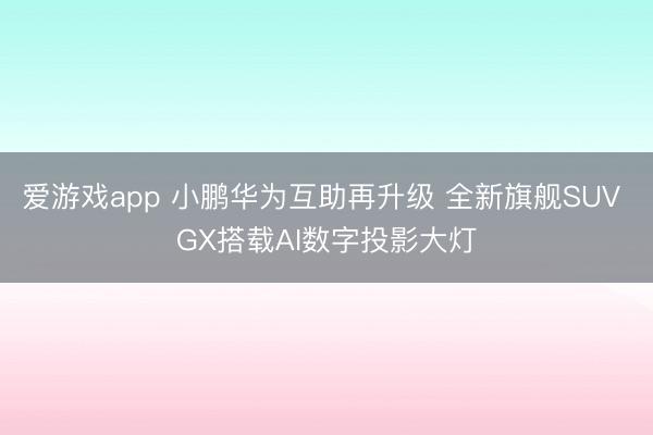 爱游戏app 小鹏华为互助再升级 全新旗舰SUV GX搭载AI数字投影大灯