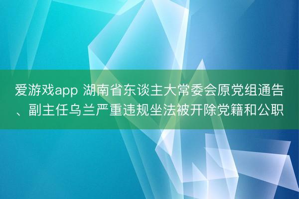爱游戏app 湖南省东谈主大常委会原党组通告、副主任乌兰严重违规坐法被开除党籍和公职