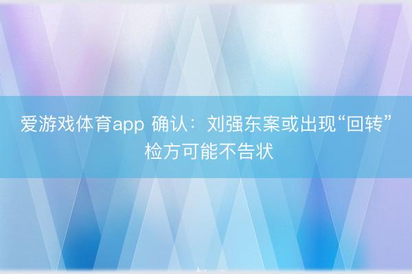 爱游戏体育app 确认:刘强东案或出现“回转” 检方可能不告状