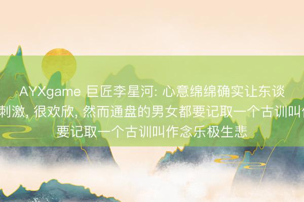 AYXgame 巨匠李星河: 心意绵绵确实让东谈主很欢快， 很刺激， 很欢欣， 然而通盘的男女都要记取一个古训叫作念乐极生悲