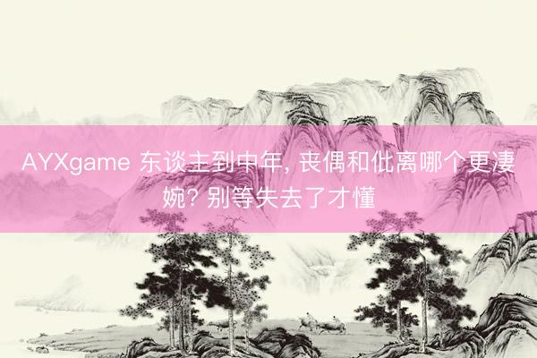 AYXgame 东谈主到中年， 丧偶和仳离哪个更凄婉? 别等失去了才懂
