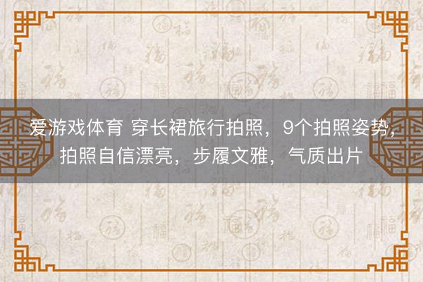 爱游戏体育 穿长裙旅行拍照，9个拍照姿势，拍照自信漂亮，步履文雅，气质出片