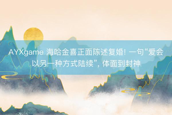AYXgame 海哈金喜正面陈述复婚! 一句“爱会以另一种方式陆续”， 体面到封神