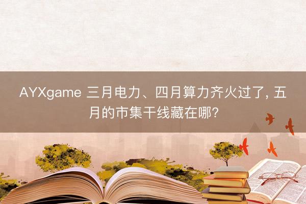 AYXgame 三月电力、四月算力齐火过了， 五月的市集干线藏在哪?