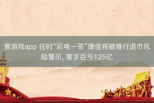 爱游戏app 往时“彩电一哥”康佳将被推行退市风险警示， 客岁巨亏125亿