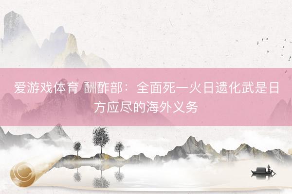 爱游戏体育 酬酢部：全面死一火日遗化武是日方应尽的海外义务