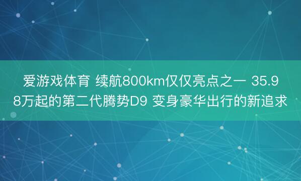 爱游戏体育 续航800km仅仅亮点之一 35.98万起的第二代腾势D9 变身豪华出行的新追求