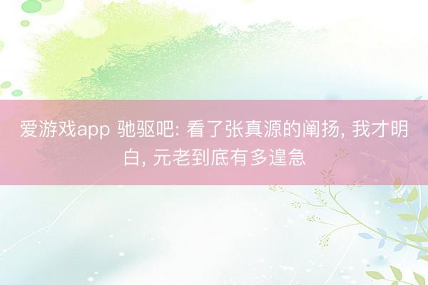 爱游戏app 驰驱吧: 看了张真源的阐扬， 我才明白， 元老到底有多遑急