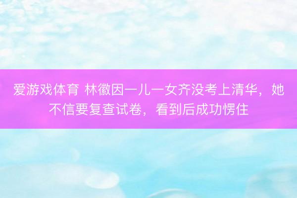 爱游戏体育 林徽因一儿一女齐没考上清华，她不信要复查试卷，看到后成功愣住