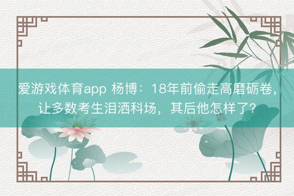 爱游戏体育app 杨博：18年前偷走高磨砺卷，让多数考生泪洒科场，其后他怎样了？