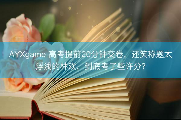 AYXgame 高考提前20分钟交卷，还笑称题太浮浅的林欢，到底考了些许分？