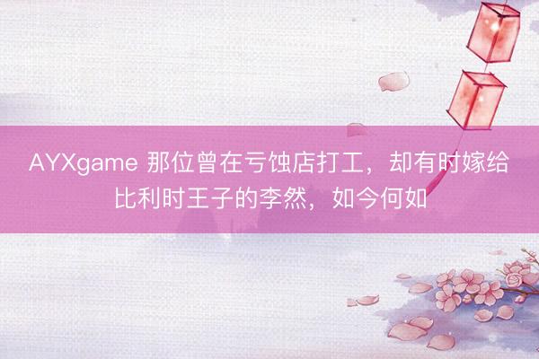 AYXgame 那位曾在亏蚀店打工，却有时嫁给比利时王子的李然，如今何如