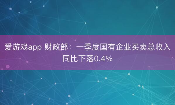 爱游戏app 财政部：一季度国有企业买卖总收入同比下落0.4%