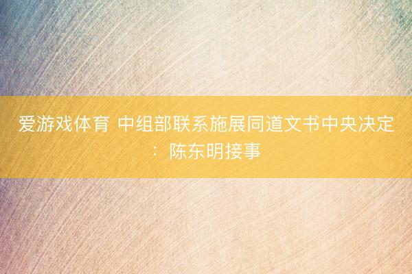 爱游戏体育 中组部联系施展同道文书中央决定：陈东明接事
