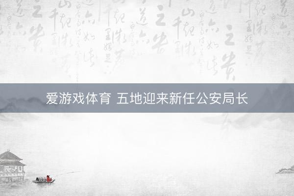 爱游戏体育 五地迎来新任公安局长