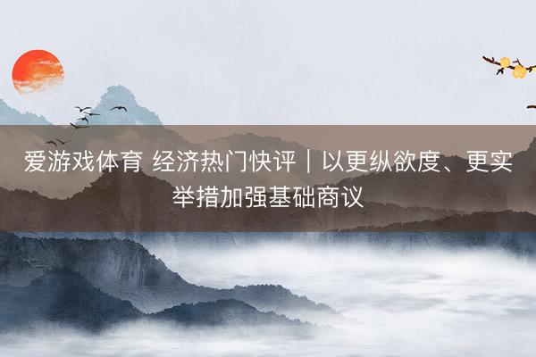 爱游戏体育 经济热门快评｜以更纵欲度、更实举措加强基础商议