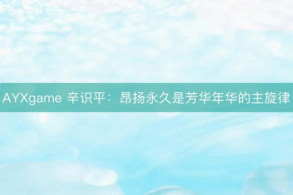 AYXgame 辛识平：昂扬永久是芳华年华的主旋律