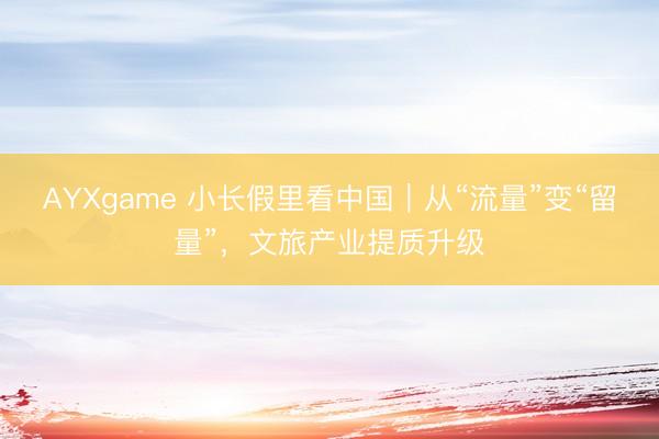 AYXgame 小长假里看中国｜从“流量”变“留量”，文旅产业提质升级